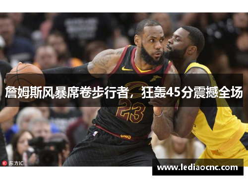 詹姆斯风暴席卷步行者，狂轰45分震撼全场