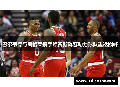 巴尔韦德与朗格莱携手领衔新阵容助力球队重返巅峰