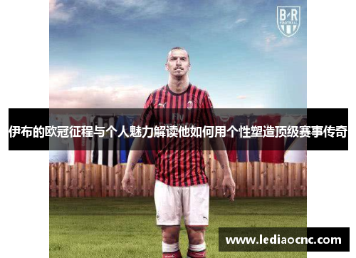 伊布的欧冠征程与个人魅力解读他如何用个性塑造顶级赛事传奇