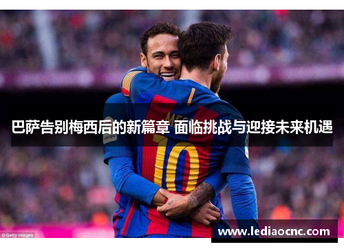 巴萨告别梅西后的新篇章 面临挑战与迎接未来机遇