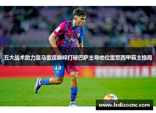 五大战术助力皇马重返巅峰打破巴萨主导地位重塑西甲霸主格局