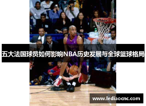 五大法国球员如何影响NBA历史发展与全球篮球格局