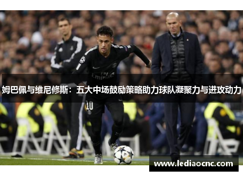 姆巴佩与维尼修斯：五大中场鼓励策略助力球队凝聚力与进攻动力