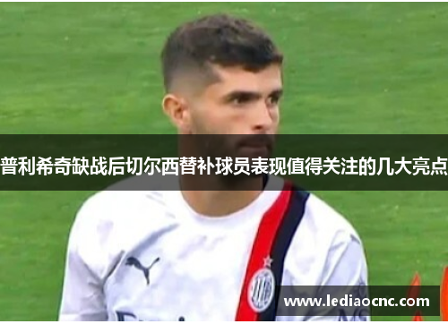 普利希奇缺战后切尔西替补球员表现值得关注的几大亮点
