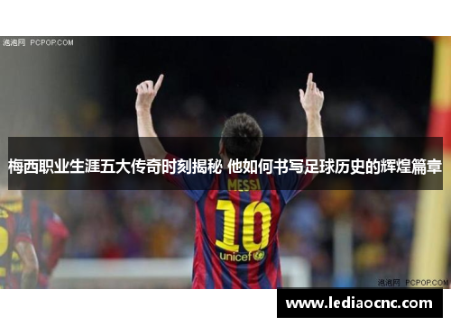 梅西职业生涯五大传奇时刻揭秘 他如何书写足球历史的辉煌篇章