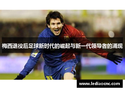 梅西退役后足球新时代的崛起与新一代领导者的涌现