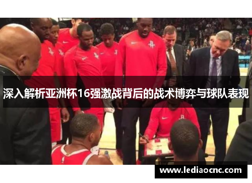 深入解析亚洲杯16强激战背后的战术博弈与球队表现