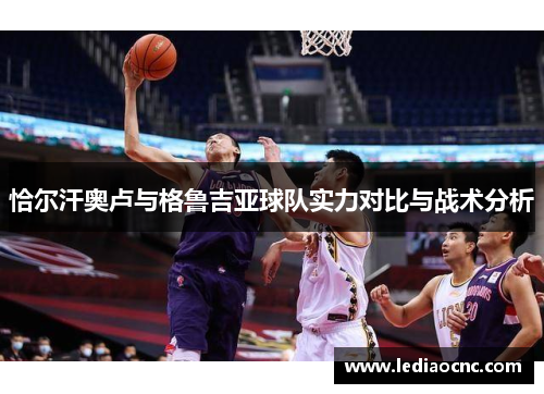 恰尔汗奥卢与格鲁吉亚球队实力对比与战术分析