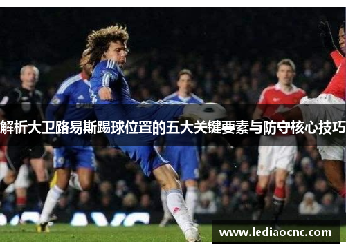 解析大卫路易斯踢球位置的五大关键要素与防守核心技巧